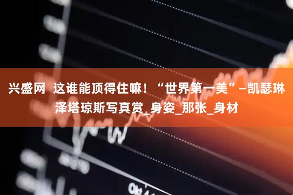 兴盛网  这谁能顶得住嘛！“世界第一美”—凯瑟琳泽塔琼斯写真赏_身姿_那张_身材