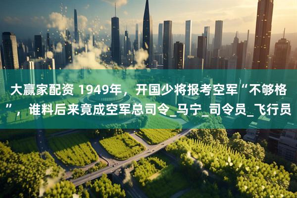 大赢家配资 1949年，开国少将报考空军“不够格”，谁料后来竟成空军总司令_马宁_司令员_飞行员
