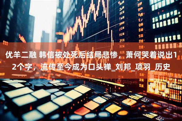 优羊二融 韩信被处死后结局悲惨，萧何哭着说出12个字，流传至今成为口头禅_刘邦_项羽_历史