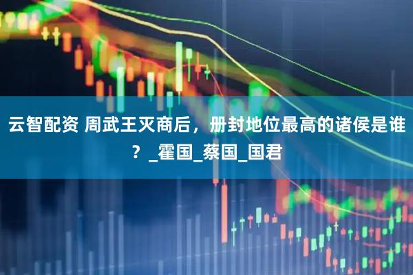 云智配资 周武王灭商后，册封地位最高的诸侯是谁？_霍国_蔡国_国君