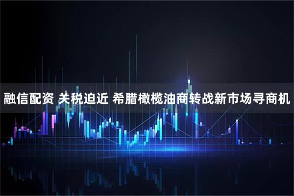 融信配资 关税迫近 希腊橄榄油商转战新市场寻商机