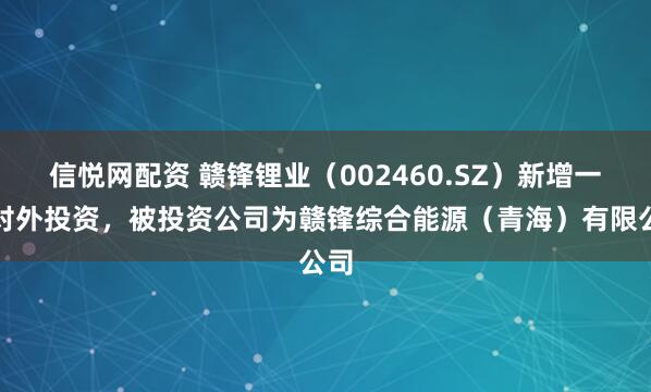 信悦网配资 赣锋锂业（002460.SZ）新增一起对外投资，被投资公司为赣锋综合能源（青海）有限公司