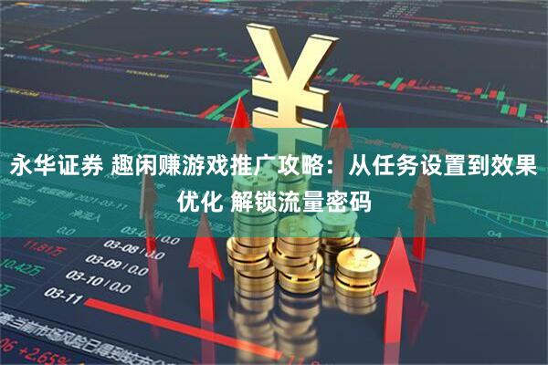 永华证券 趣闲赚游戏推广攻略：从任务设置到效果优化 解锁流量密码
