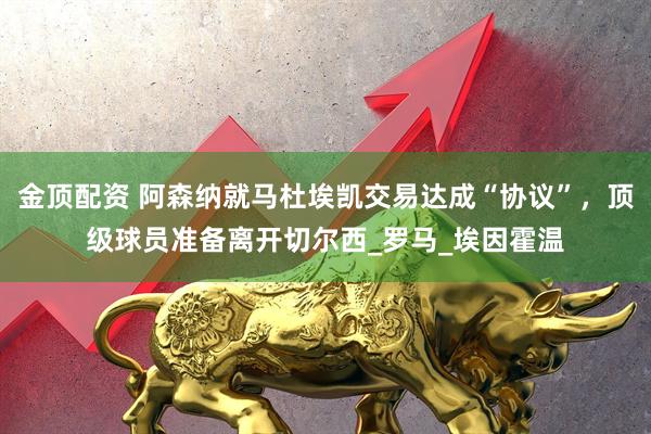 金顶配资 阿森纳就马杜埃凯交易达成“协议”，顶级球员准备离开切尔西_罗马_埃因霍温