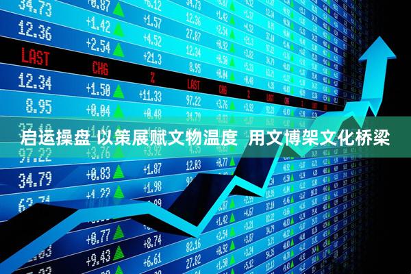 启运操盘 以策展赋文物温度  用文博架文化桥梁
